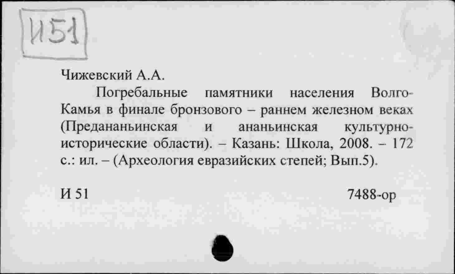 ﻿Чижевский А.А.
Погребальные памятники населения Волго-Камья в финале бронзового - раннем железном веках (Предананьинская и ананьинская культурноисторические области). - Казань: Школа, 2008. - 172 с.: ил. - (Археология евразийских степей; Вып.5).
И51
7488-ор